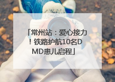 常州站：爱心接力！铁路护航10名DMD患儿启程