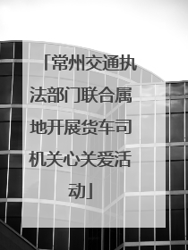 常州交通执法部门联合属地开展货车司机关心关爱活动