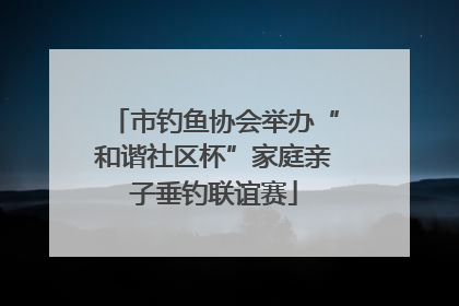 市钓鱼协会举办“和谐社区杯”家庭亲子垂钓联谊赛