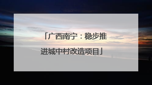 广西南宁：稳步推进城中村改造项目