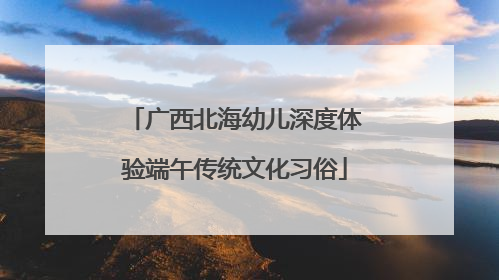 广西北海幼儿深度体验端午传统文化习俗