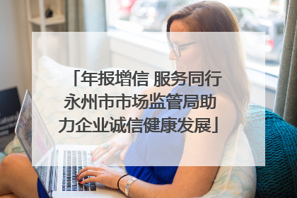 年报增信 服务同行 永州市市场监管局助力企业诚信健康发展