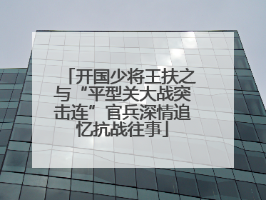 开国少将王扶之与“平型关大战突击连”官兵深情追忆抗战往事