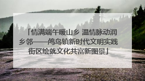 情满端午暖山乡 温情脉动润乡邻——鸬鸟镇新时代文明实践街区绘就文化共富新图景