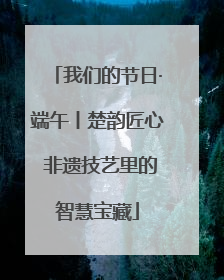 我们的节日·端午丨楚韵匠心 非遗技艺里的智慧宝藏