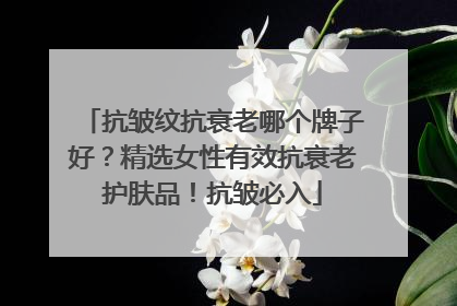 抗皱纹抗衰老哪个牌子好？精选女性有效抗衰老护肤品！抗皱必入