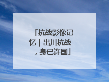 抗战影像记忆｜出川抗战，身已许国