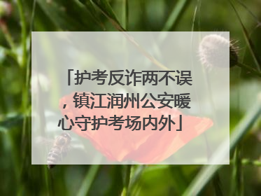护考反诈两不误，镇江润州公安暖心守护考场内外