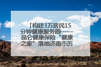 构建3万居民15分钟健康服务圈——昆仑健康保险“健康之家”落地济南市历城区鲍山街道
