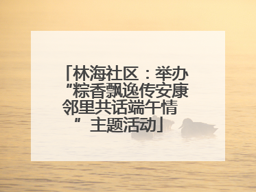 林海社区：举办“粽香飘逸传安康 邻里共话端午情”主题活动