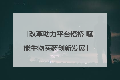 改革助力平台搭桥 赋能生物医药创新发展