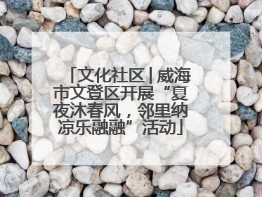 文化社区│威海市文登区开展“夏夜沐春风，邻里纳凉乐融融”活动