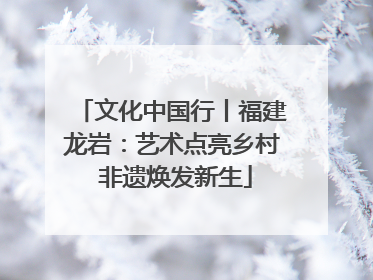 文化中国行丨福建龙岩：艺术点亮乡村 非遗焕发新生