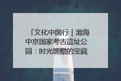 文化中国行｜渤海中京国家考古遗址公园：时光馈赠的宝藏 历史凝固的诗篇