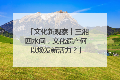 文化新观察丨三湘四水间，文化遗产何以焕发新活力？