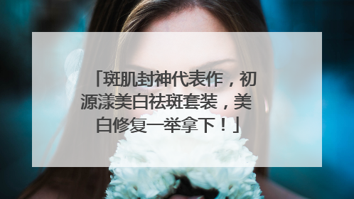 斑肌封神代表作，初源漾美白祛斑套装，美白修复一举拿下！