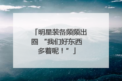 明星装备频频出圈 “我们好东西多着呢！”