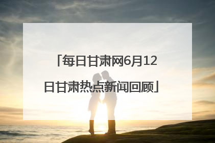 每日甘肃网6月12日甘肃热点新闻回顾