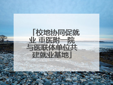 校地协同促就业 重医附一院与医联体单位共建就业基地