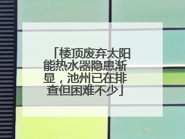 楼顶废弃太阳能热水器隐患渐显，池州已在排查但困难不少