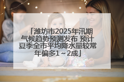 潍坊市2025年汛期气候趋势预测发布 预计夏季全市平均降水量较常年偏多1～2成