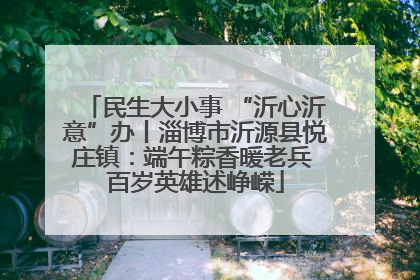 民生大小事 “沂心沂意”办丨淄博市沂源县悦庄镇：端午粽香暖老兵 百岁英雄述峥嵘