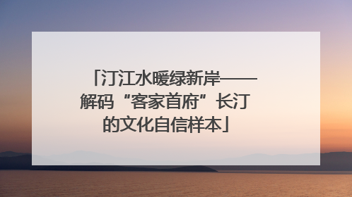 汀江水暖绿新岸——解码“客家首府”长汀的文化自信样本