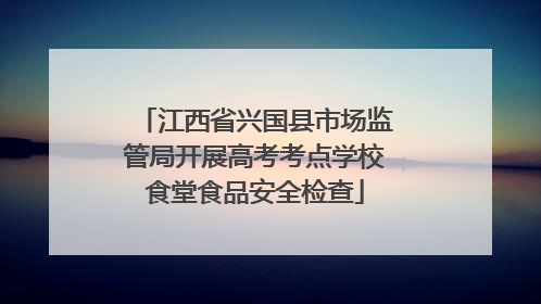 江西省兴国县市场监管局开展高考考点学校食堂食品安全检查