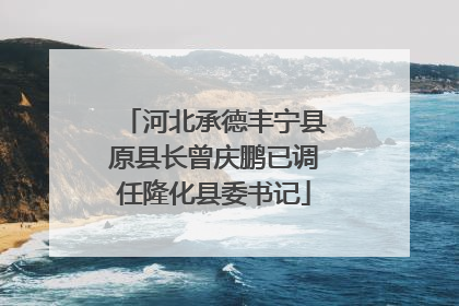 河北承德丰宁县原县长曾庆鹏已调任隆化县委书记
