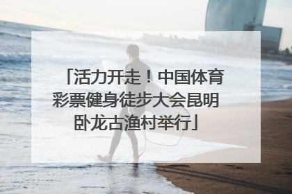 活力开走！中国体育彩票健身徒步大会昆明卧龙古渔村举行