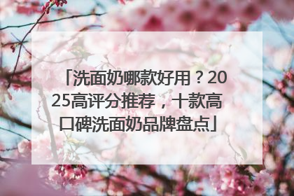 洗面奶哪款好用？2025高评分推荐，十款高口碑洗面奶品牌盘点