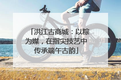 洪江古商城：以粽为媒，在指尖技艺中传承端午古韵