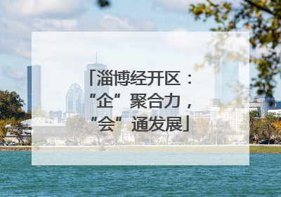 淄博经开区：“企”聚合力，“会”通发展