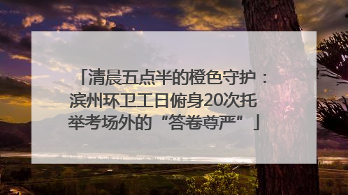 清晨五点半的橙色守护：滨州环卫工日俯身20次托举考场外的“答卷尊严”