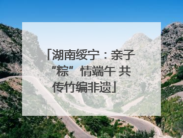 湖南绥宁：亲子“粽”情端午 共传竹编非遗