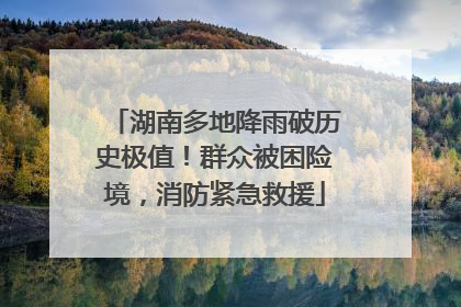 湖南多地降雨破历史极值！群众被困险境，消防紧急救援