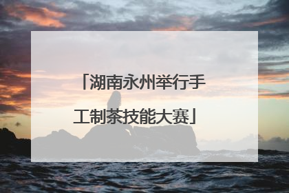 湖南永州举行手工制茶技能大赛