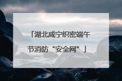 湖北咸宁织密端午节消防“安全网”