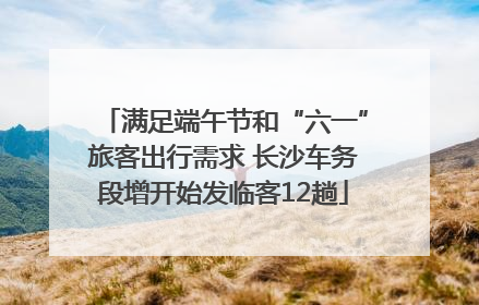 满足端午节和“六一”旅客出行需求 长沙车务段增开始发临客12趟