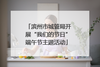 滨州市城管局开展“我们的节日”端午节主题活动