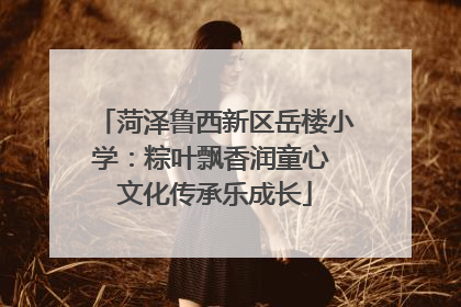 菏泽鲁西新区岳楼小学：粽叶飘香润童心 文化传承乐成长