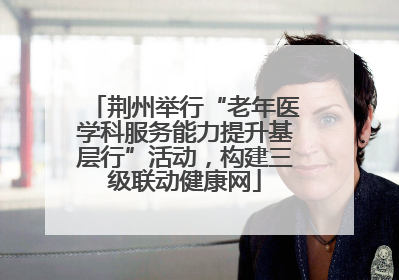 荆州举行“老年医学科服务能力提升基层行”活动，构建三级联动健康网