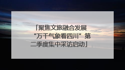 聚焦文旅融合发展 “万千气象看四川”第二季度集中采访启动
