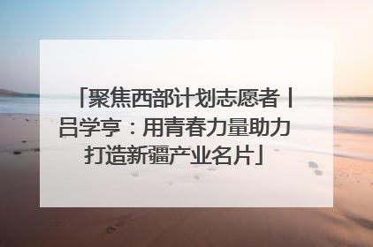 聚焦西部计划志愿者丨吕学亨：用青春力量助力打造新疆产业名片