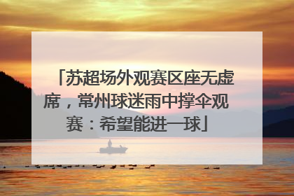 苏超场外观赛区座无虚席，常州球迷雨中撑伞观赛：希望能进一球