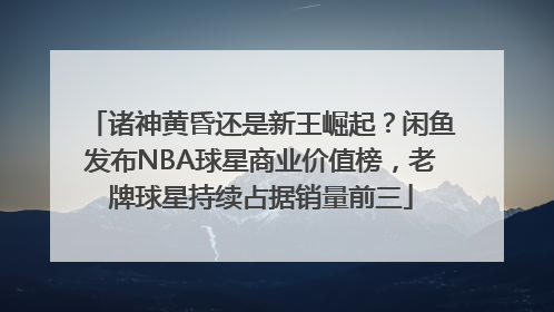诸神黄昏还是新王崛起？闲鱼发布NBA球星商业价值榜，老牌球星持续占据销量前三