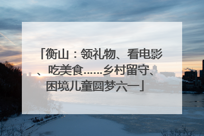 衡山：领礼物、看电影、吃美食……乡村留守、困境儿童圆梦六一