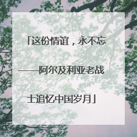 这份情谊，永不忘——阿尔及利亚老战士追忆中国岁月