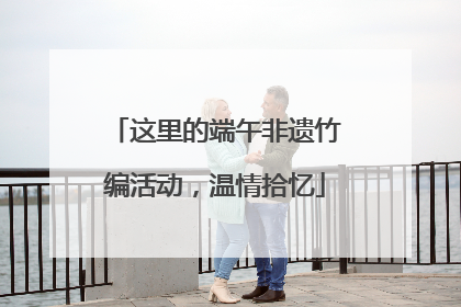 这里的端午非遗竹编活动，温情拾忆