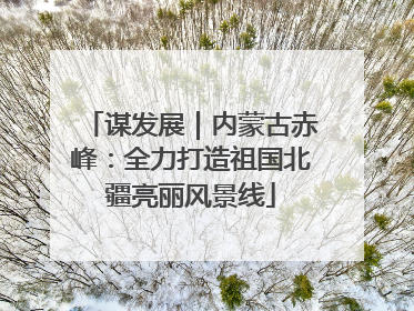谋发展｜内蒙古赤峰：全力打造祖国北疆亮丽风景线